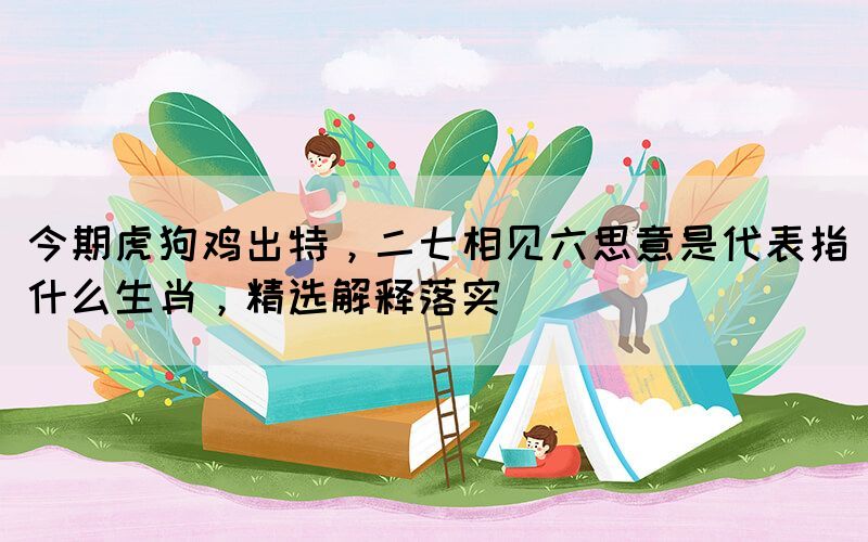 今期虎狗雞出特，二七相見六思意是代表指什么生肖，精選解釋落實