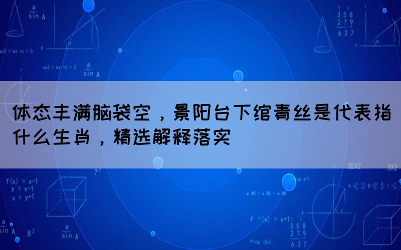 體態(tài)豐滿腦袋空，景陽臺下綰青絲是代表指什么生肖，精選解釋落實