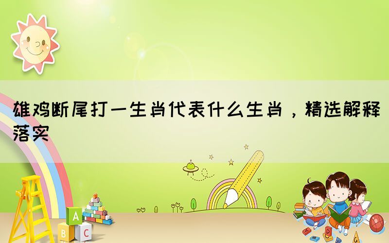 雄雞斷尾打一生肖代表什么生肖，精選解釋落實(shí)