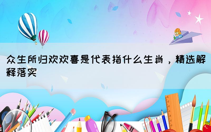 眾生所歸歡歡喜是代表指什么生肖，精選解釋落實(shí)