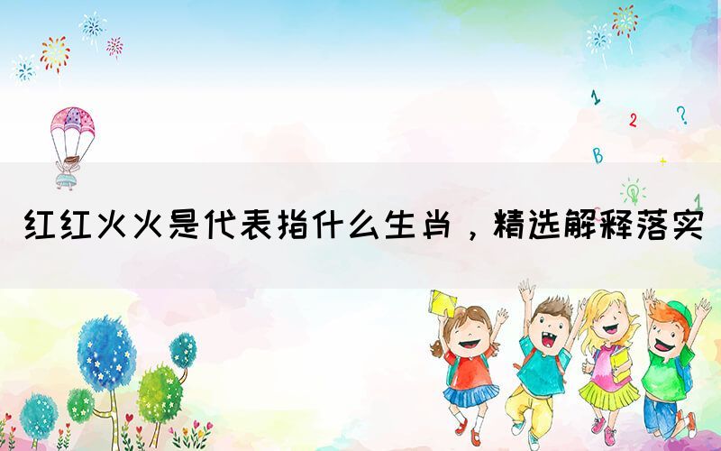 紅紅火火是代表指什么生肖，精選解釋落實(shí)