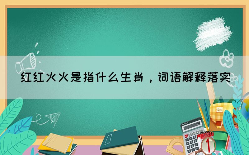 紅紅火火是指什么生肖，詞語(yǔ)解釋落實(shí)