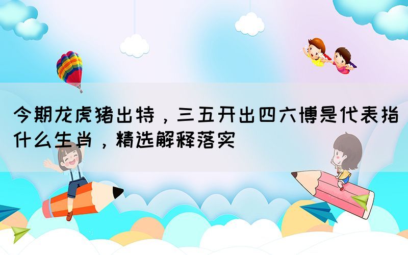 今期龍虎豬出特，三五開出四六博是代表指什么生肖，精選解釋落實