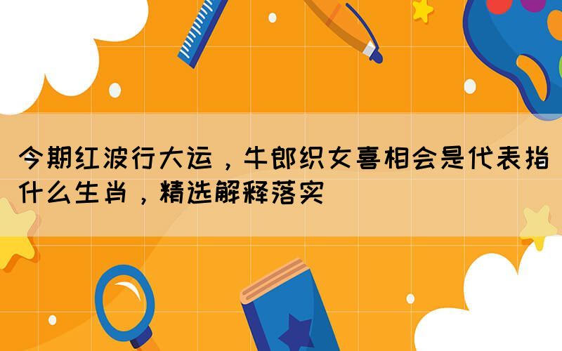 今期紅波行大運，牛郎織女喜相會是代表指什么生肖，精選解釋落實