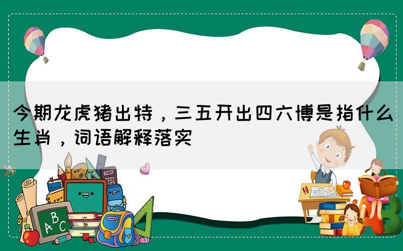 今期龍虎豬出特，三五開出四六博是指什么生肖，詞語解釋落實