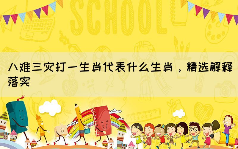 八難三災打一生肖代表什么生肖，精選解釋落實