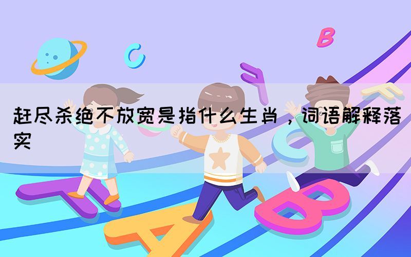 趕盡殺絕不放寬是指什么生肖，詞語解釋落實