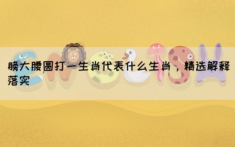 膀大腰圓打一生肖代表什么生肖，精選解釋落實