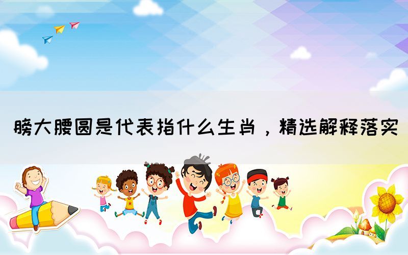 膀大腰圓是代表指什么生肖，精選解釋落實