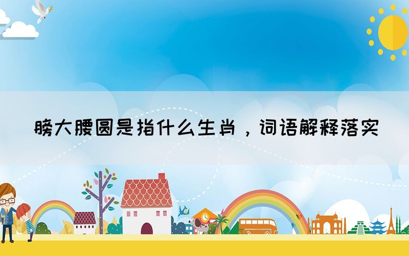 膀大腰圓是指什么生肖，詞語(yǔ)解釋落實(shí)