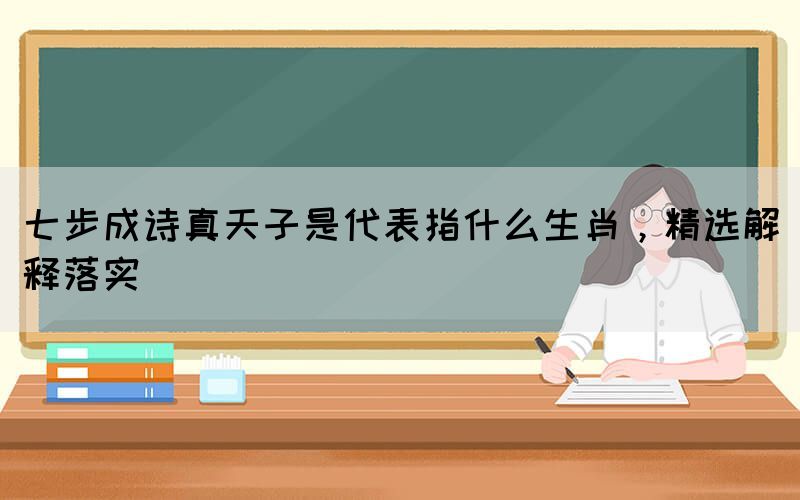 七步成詩(shī)真天子是代表指什么生肖，精選解釋落實(shí)