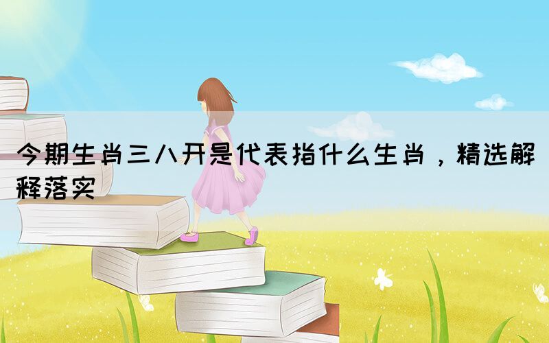 今期生肖三八開是代表指什么生肖，精選解釋