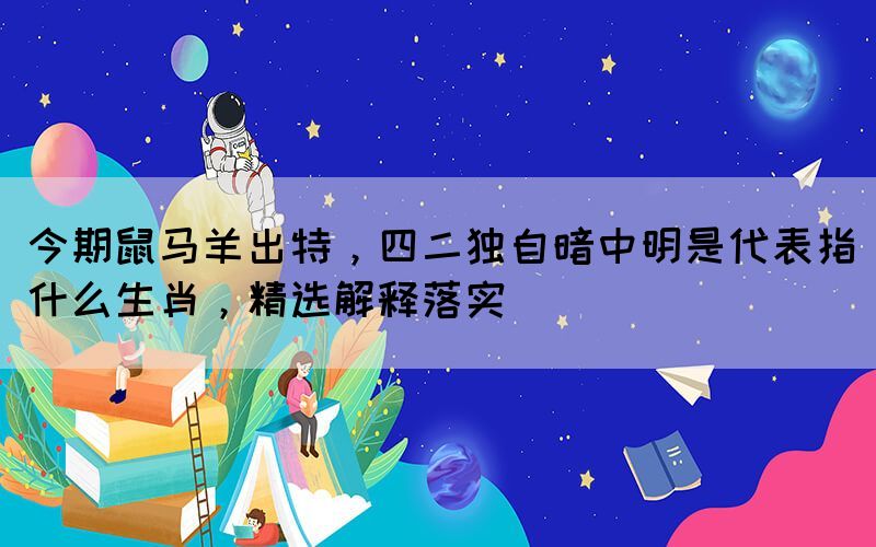 今期鼠馬羊出特，四二獨(dú)自暗中明是代表指什么生肖，精選解釋落實(shí)