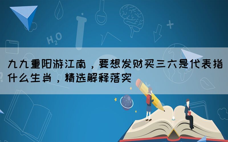 九九重陽游江南，要想發(fā)財買三六是代表指什么生肖，精選解釋落實