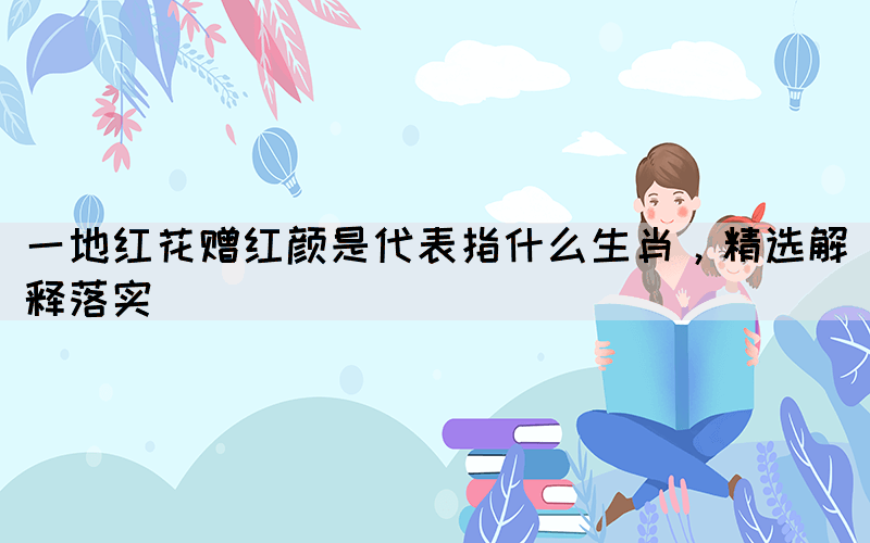 一地紅花贈紅顏是代表指什么生肖，精選解釋落實
