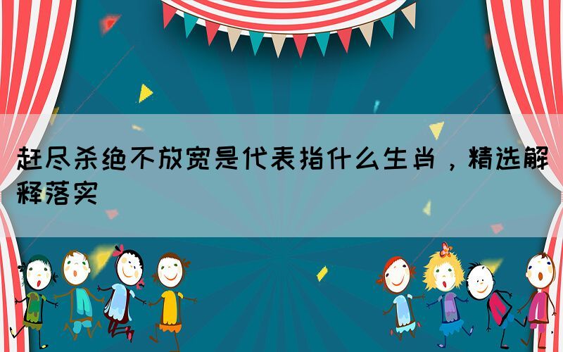 趕盡殺絕不放寬是代表指什么生肖，精選解釋落實