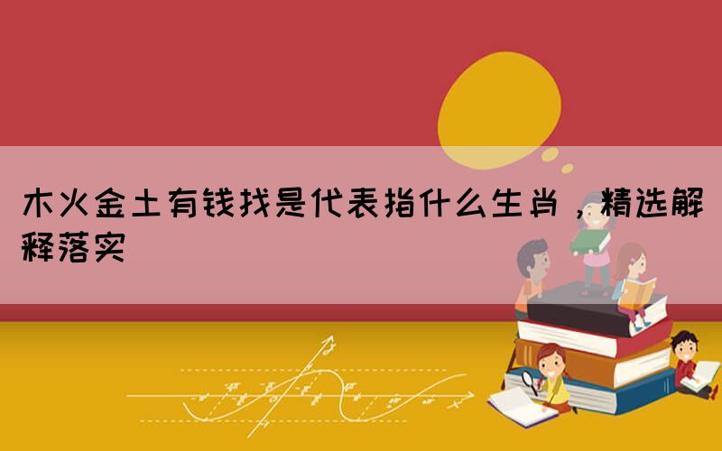 木火金土有錢找是代表指什么生肖，精選解釋落實