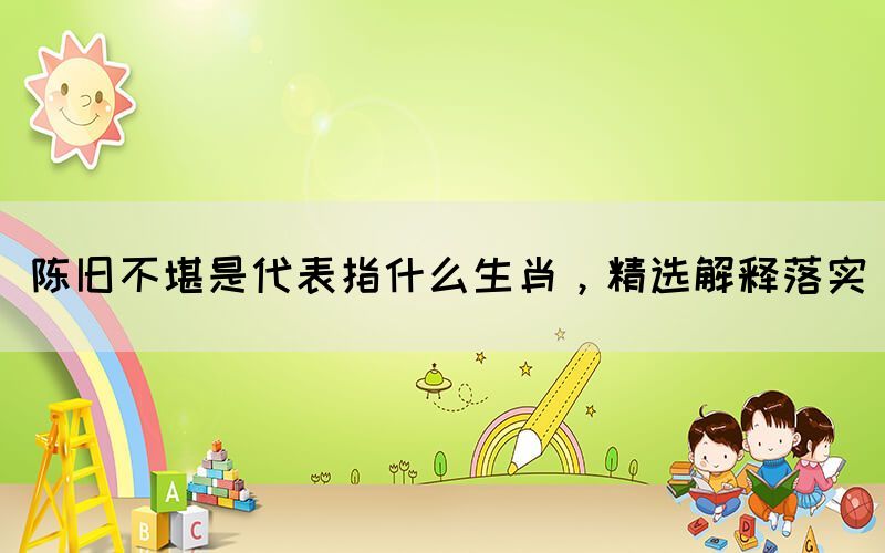 陳舊不堪是代表指什么生肖，精選解釋落實