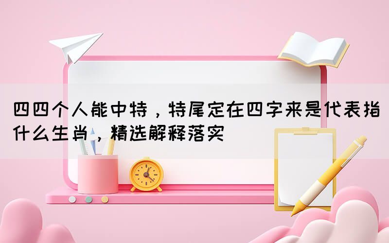 四四個人能中特，特尾定在四字來是代表指什么生肖，精選解釋落實