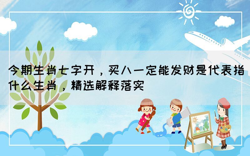 今期生肖七字開，買八一定能發(fā)財是代表指什么生肖，精選解釋落實