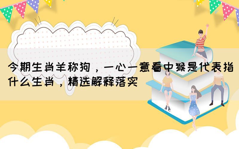 今期生肖羊稱狗，一心一意看中猴是代表指什么生肖，精選解釋落實