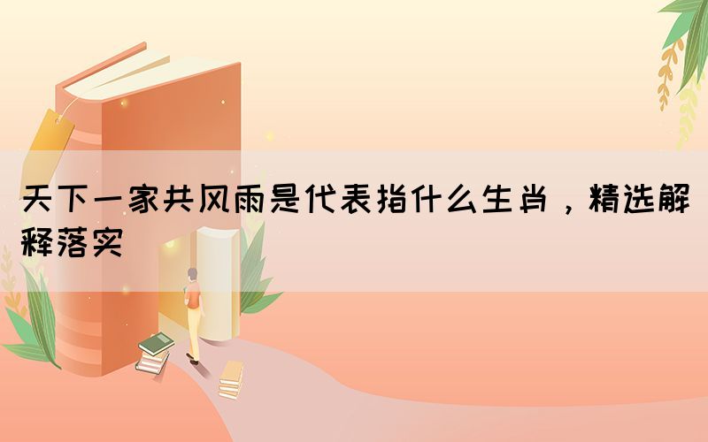 天下一家共風雨是代表指什么生肖，精選解釋落實