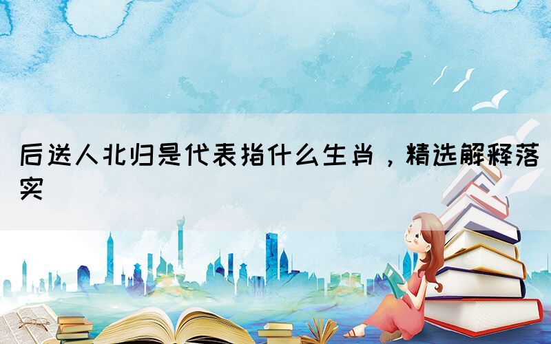 后送人北歸是代表指什么生肖，精選解釋落實
