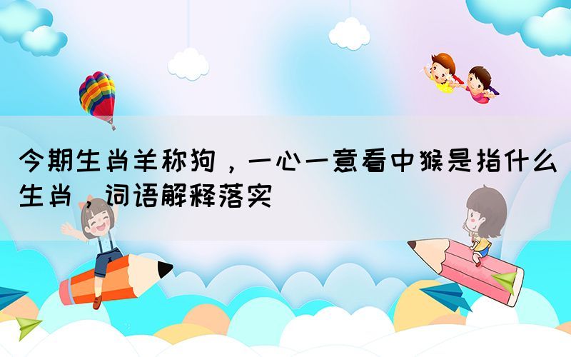 今期生肖羊稱狗，一心一意看中猴是指什么生肖，詞語解釋落實