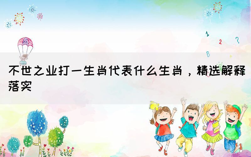 不世之業(yè)打一生肖代表什么生肖，精選解釋落實(shí)