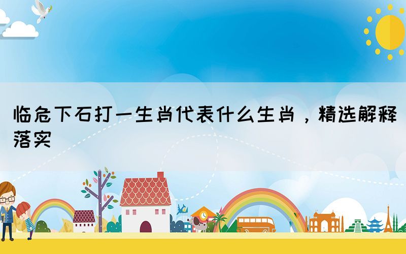 臨危下石打一生肖代表什么生肖，精選解釋落實(shí)