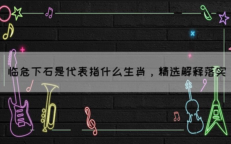 臨危下石是代表指什么生肖，精選解釋落實(shí)