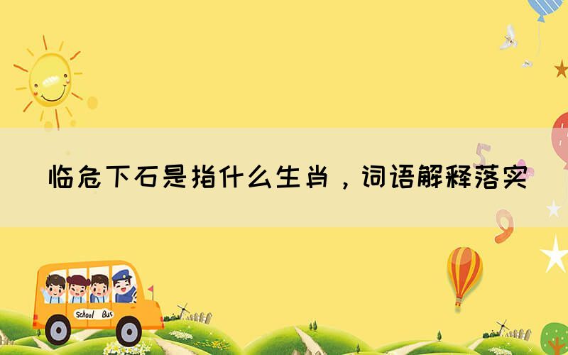 臨危下石是指什么生肖，詞語(yǔ)解釋落實(shí)