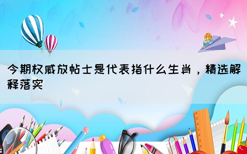 今期權(quán)威放帖士是代表指什么生肖，精選解釋落實(shí)