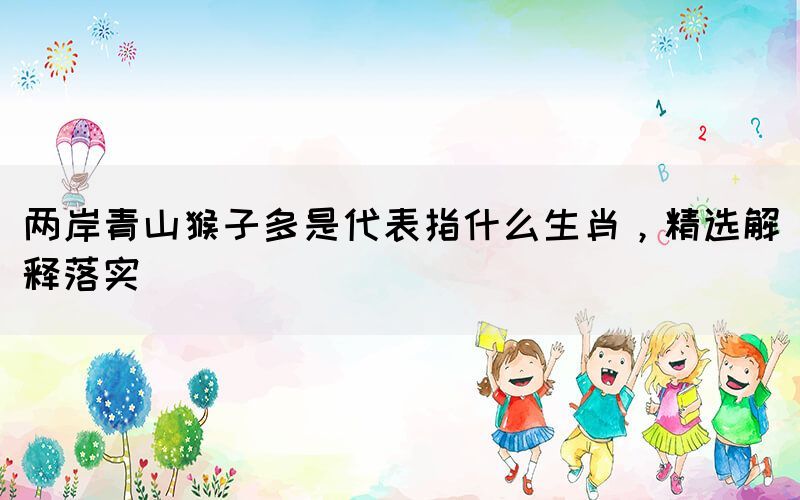 兩岸青山猴子多是代表指什么生肖，精選解釋落實