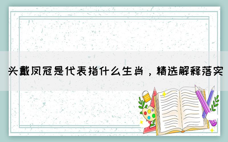 頭戴鳳冠是代表指什么生肖，精選解釋落實