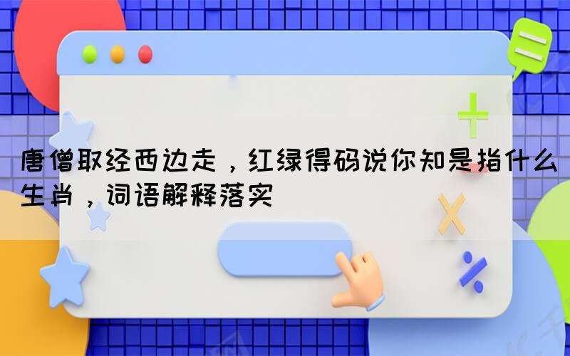 唐僧取經(jīng)西邊走，紅綠得碼說你知是指什么生肖，詞語解釋落實