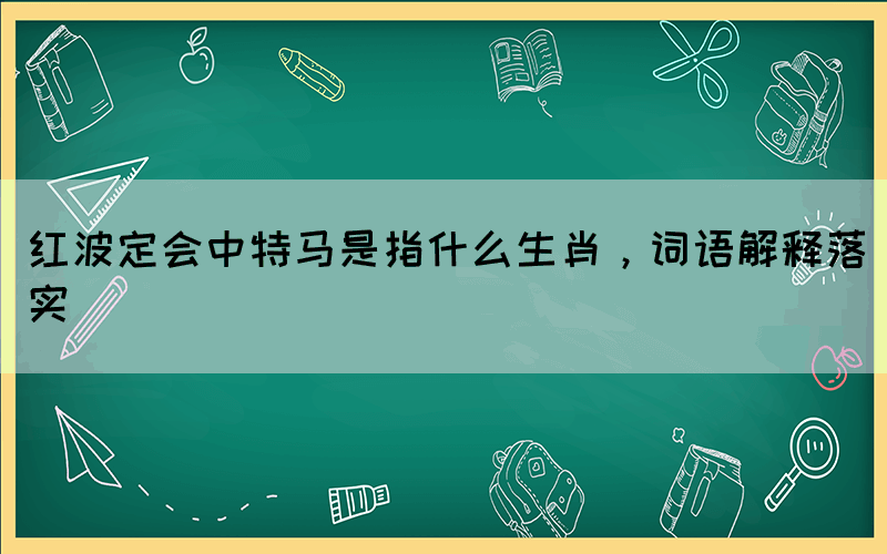 紅波定會中特馬是指什么生肖，詞語解釋落實