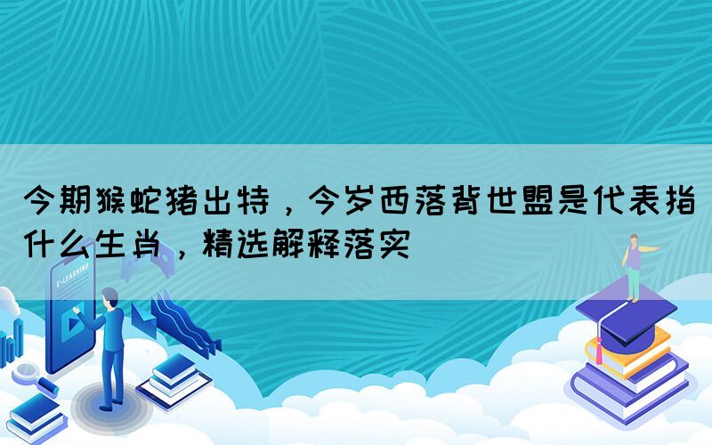 今期猴蛇豬出特，今歲西落背世盟是代表指什么生肖，精選解釋落實