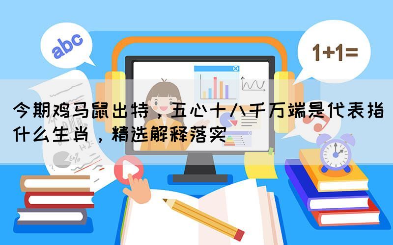 今期雞馬鼠出特，五心十八千萬(wàn)端是代表指什么生肖，精選解釋落實(shí)