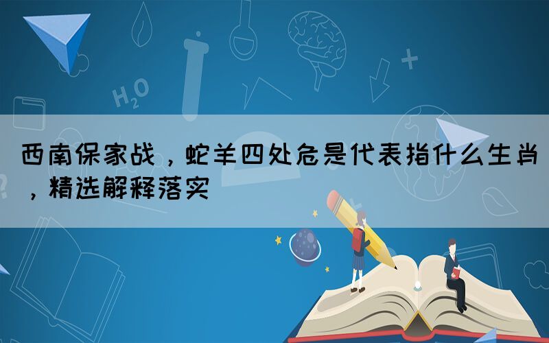 西南保家戰(zhàn)，蛇羊四處危是代表指什么生肖，精選解釋落實(shí)
