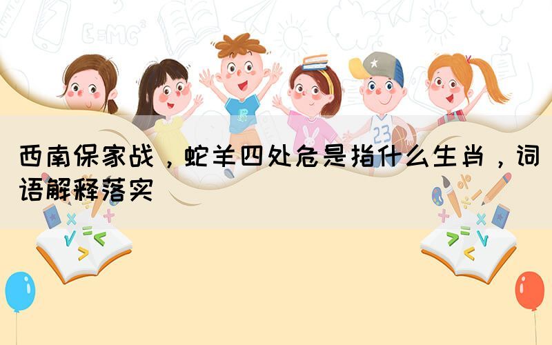 西南保家戰(zhàn)，蛇羊四處危是指什么生肖，詞語(yǔ)解釋落實(shí)