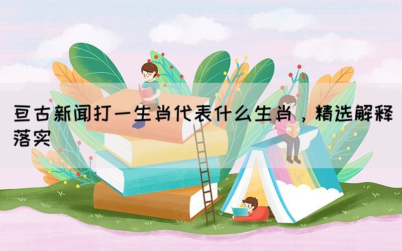 亙古新聞打一生肖代表什么生肖，精選解釋落實(shí)