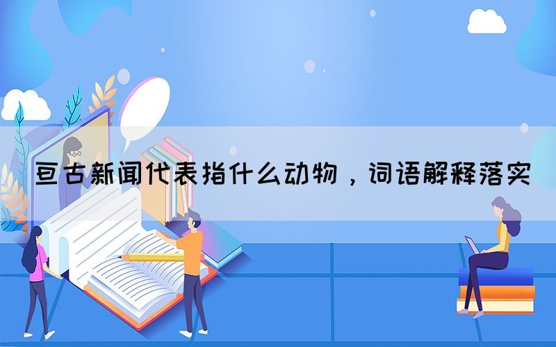 亙古新聞代表指什么動物，詞語解釋落實(shí)