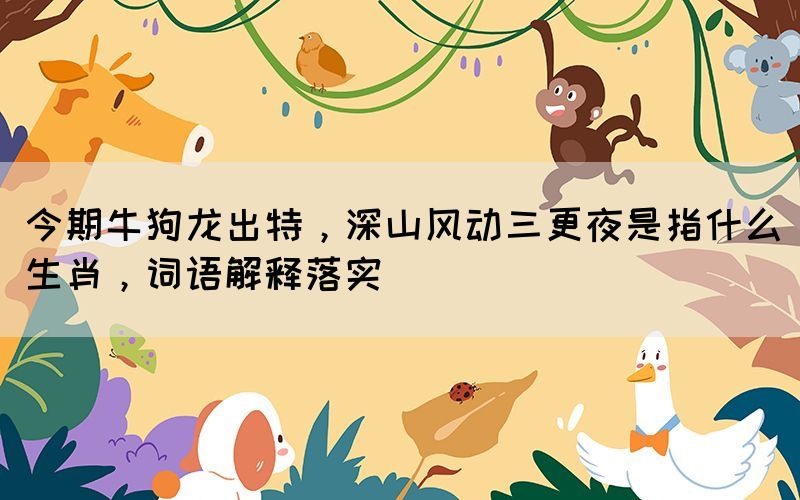 今期牛狗龍出特，深山風(fēng)動三更夜是指什么生肖，詞語解釋落實(shí)