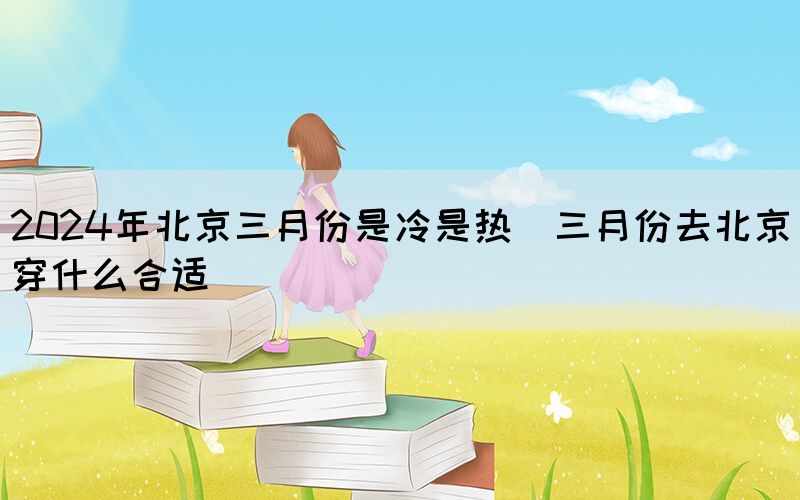 2024年北京三月份是冷是熱（三月份去北京穿什么合適）(圖1)