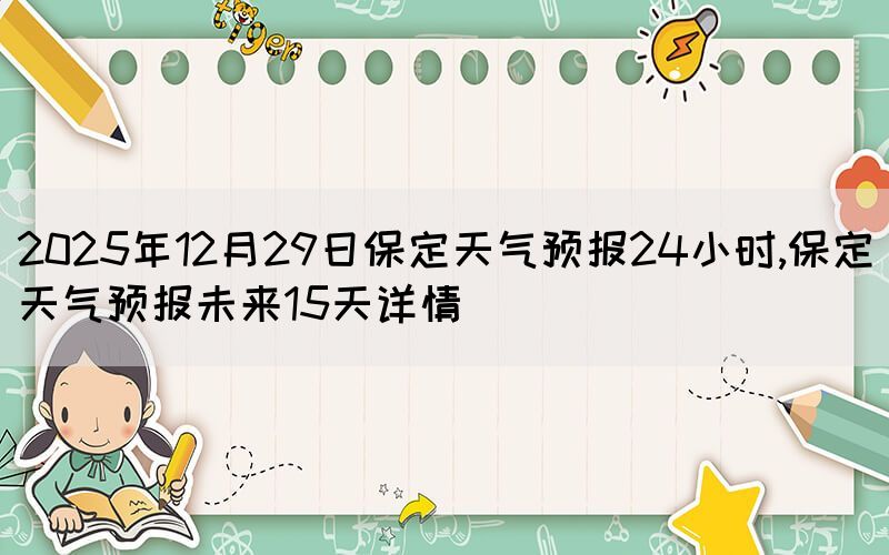 2025年12月29日保定天氣預(yù)報(bào)24小時(shí),保定天氣預(yù)報(bào)未來15天詳情