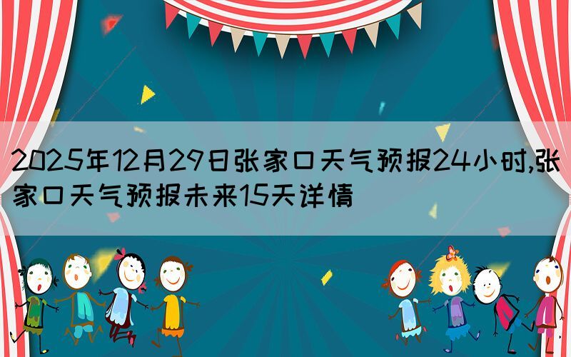 2025年12月29日張家口天氣預(yù)報(bào)24小時(shí),張家口天氣預(yù)報(bào)未來15天詳情