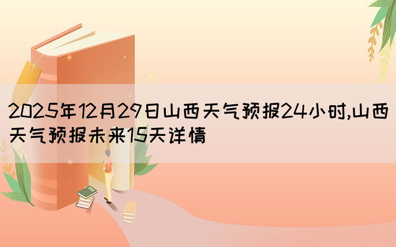 2025年12月29日山西天氣預(yù)報(bào)24小時(shí),山西天氣預(yù)報(bào)未來15天詳情