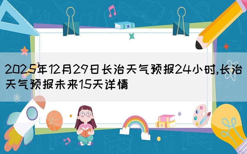2025年12月29日長(zhǎng)治天氣預(yù)報(bào)24小時(shí),長(zhǎng)治天氣預(yù)報(bào)未來(lái)