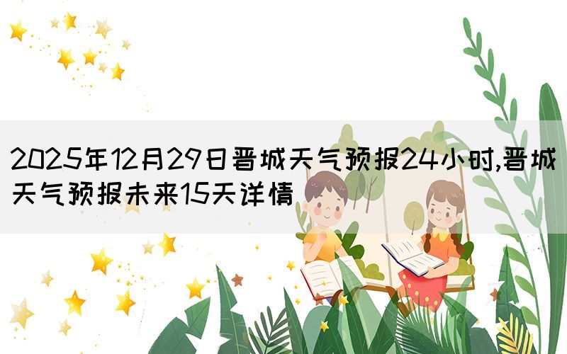 2025年12月29日晉城天氣預(yù)報(bào)24小時(shí),晉城天氣預(yù)報(bào)未來(lái)